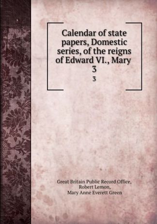 Great Britain Public Record Office Calendar of state papers, Domestic series, of the reigns of Edward VI., Mary . 3