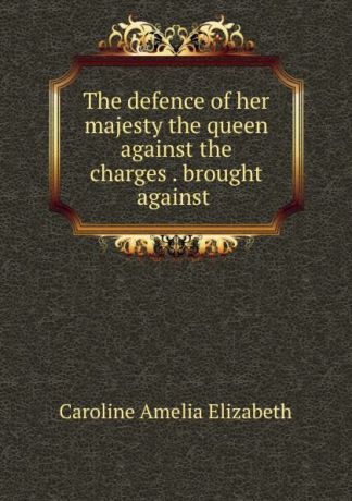 Caroline Amelia Elizabeth The defence of her majesty the queen against the charges . brought against .