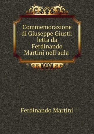Ferdinando Martini Commemorazione di Giuseppe Giusti: letta da Ferdinando Martini nell.aula .