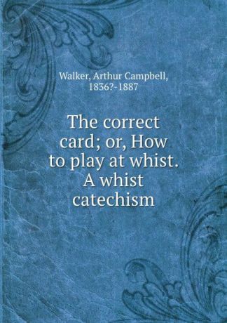 Arthur Campbell Walker The correct card; or, How to play at whist. A whist catechism