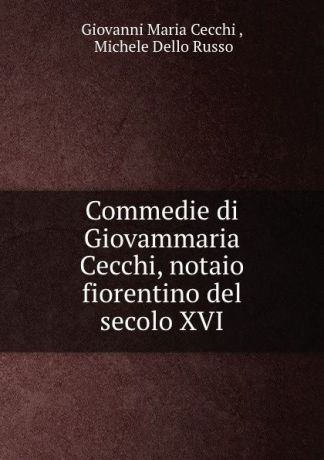Giovanni Maria Cecchi Commedie di Giovammaria Cecchi, notaio fiorentino del secolo XVI