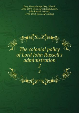 Henry George Grey Grey The colonial policy of Lord John Russell.s administration. 2