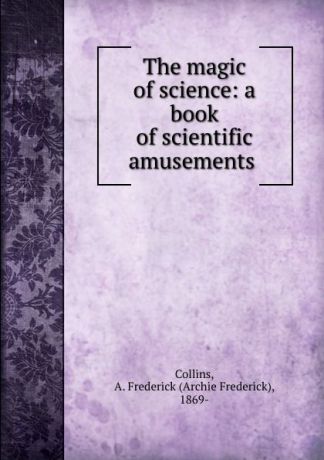 Archie Frederick Collins The magic of science: a book of scientific amusements