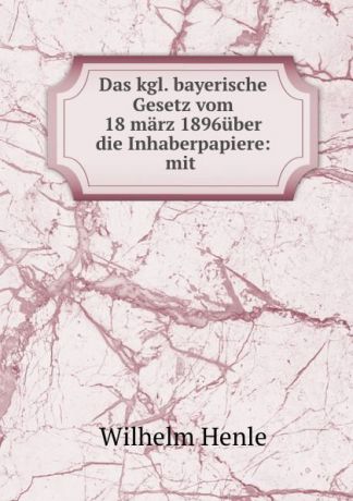 Wilhelm Henle Das kgl. bayerische Gesetz vom 18 marz 1896uber die Inhaberpapiere: mit .