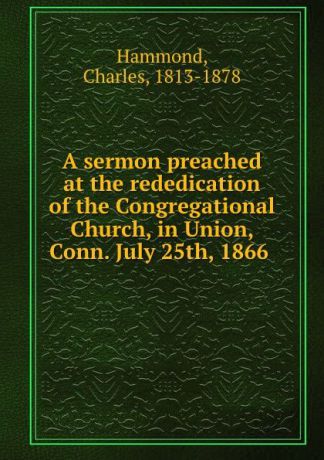 Charles Hammond A sermon preached at the rededication of the Congregational Church, in Union, Conn. July 25th, 1866