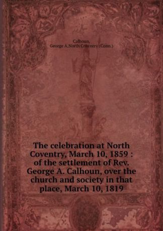 George A. Calhoun The celebration at North Coventry, March 10, 1859 : of the settlement of Rev. George A. Calhoun, over the church and society in that place, March 10, 1819