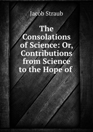 Jacob Straub The Consolations of Science: Or, Contributions from Science to the Hope of .