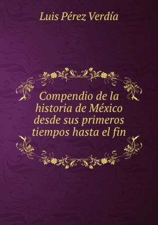 Luis Pérez Verdía Compendio de la historia de Mexico desde sus primeros tiempos hasta el fin .