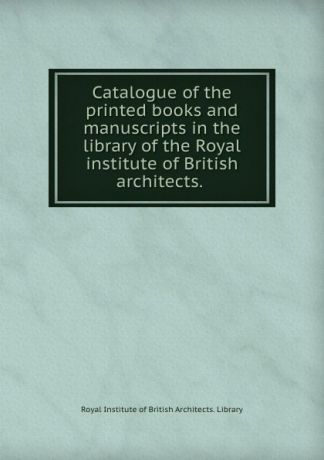 Royal Institute of British Architects. Library Catalogue of the printed books and manuscripts in the library of the Royal institute of British architects.