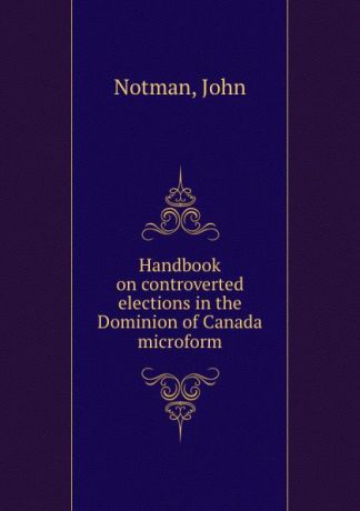 John Notman Handbook on controverted elections in the Dominion of Canada microform