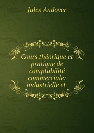 Jules Andover Cours theorique et pratique de comptabilite commerciale: industrielle et .
