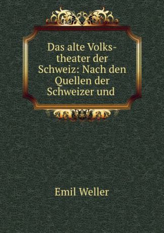 Emil Weller Das alte Volks-theater der Schweiz: Nach den Quellen der Schweizer und .