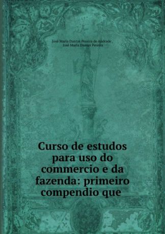 José Maria Dantas Pereira de Andrade Curso de estudos para uso do commercio e da fazenda: primeiro compendio que .