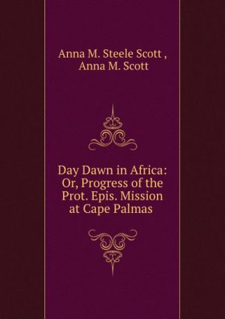 Anna M. Steele Scott Day Dawn in Africa: Or, Progress of the Prot. Epis. Mission at Cape Palmas .