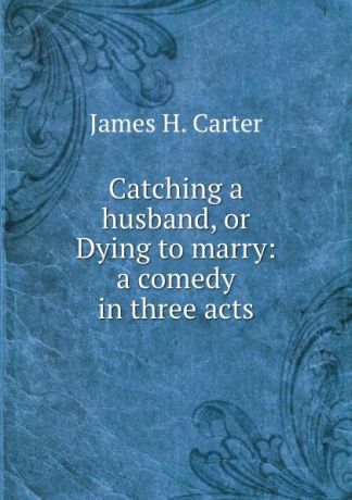 James H. Carter Catching a husband, or Dying to marry: a comedy in three acts