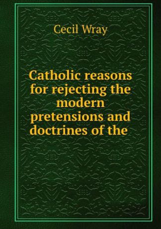 Cecil Wray Catholic reasons for rejecting the modern pretensions and doctrines of the .