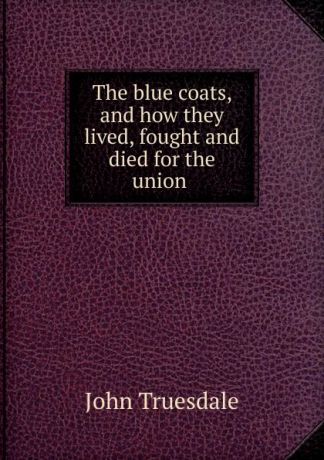 John Truesdale The blue coats, and how they lived, fought and died for the union .