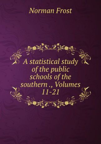 Norman Frost A statistical study of the public schools of the southern ., Volumes 11-21