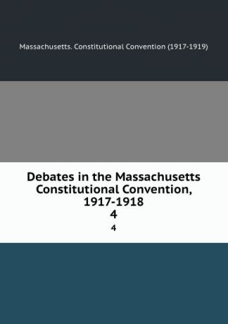 Massachusetts. Constitutional Convention Debates in the Massachusetts Constitutional Convention, 1917-1918. 4