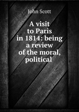 John Scott A visit to Paris in 1814: being a review of the moral, political .