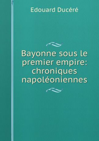 Edouard Ducéré Bayonne sous le premier empire: chroniques napoleoniennes