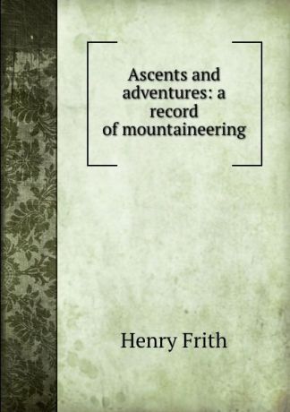 Henry Frith Ascents and adventures: a record of mountaineering