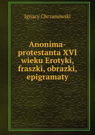Ignacy Chrzanowski Anonima-protestanta XVI wieku Erotyki, fraszki, obrazki, epigramaty