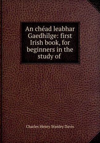 Charles Henry Stanley Davis An chead leabhar Gaedhilge: first Irish book, for beginners in the study of .