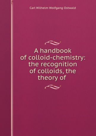 Carl Wilhelm Wolfgang Ostwald A handbook of colloid-chemistry: the recognition of colloids, the theory of .