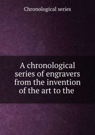 Chronological series A chronological series of engravers from the invention of the art to the .