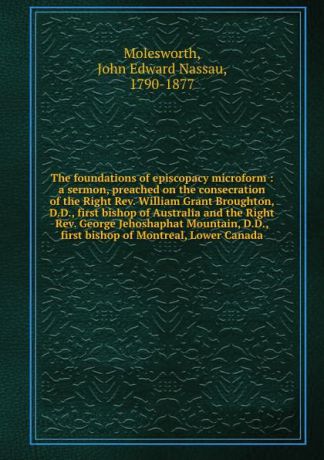 John Edward Nassau Molesworth The foundations of episcopacy microform : a sermon, preached on the consecration of the Right Rev. William Grant Broughton, D.D., first bishop of Australia and the Right Rev. George Jehoshaphat Mountain, D.D., first bishop of Montreal, Lower Canada
