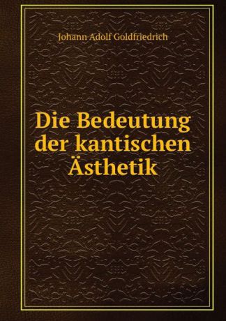 Johann Adolf Goldfriedrich Die Bedeutung der kantischen Asthetik.