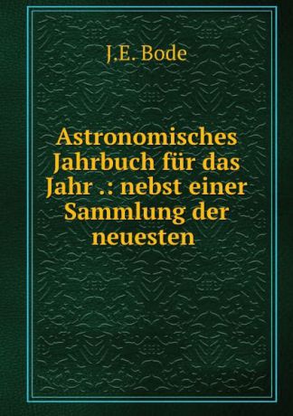 J.E. Bode Astronomisches Jahrbuch fur das Jahr .: nebst einer Sammlung der neuesten .