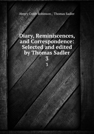 Henry Crabb Robinson Diary, Reminiscences, and Correspondence: Selected and edited by Thomas Sadler. 3