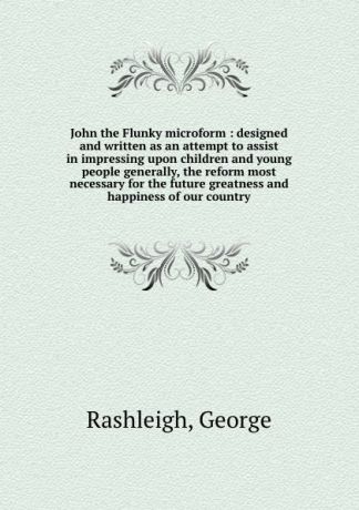 George Rashleigh John the Flunky microform : designed and written as an attempt to assist in impressing upon children and young people generally, the reform most necessary for the future greatness and happiness of our country