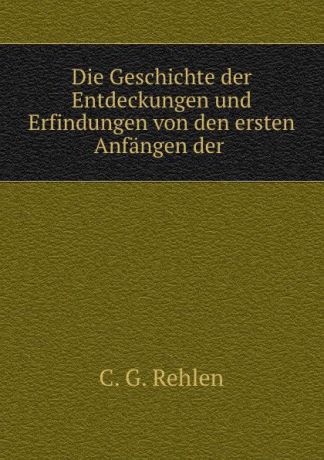 C.G. Rehlen Die Geschichte der Entdeckungen und Erfindungen von den ersten Anfangen der .