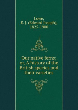 Edward Joseph Lowe Our native ferns; or, A history of the British species and their varieties