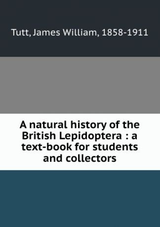 James William Tutt A natural history of the British Lepidoptera : a text-book for students and collectors