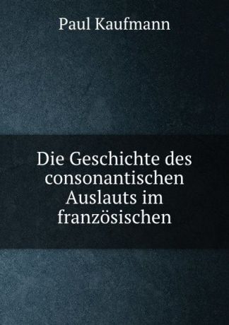 Paul Kaufmann Die Geschichte des consonantischen Auslauts im franzosischen