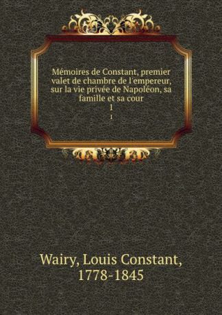 Louis Constant Wairy Memoires de Constant, premier valet de chambre de l.empereur, sur la vie privee de Napoleon, sa famille et sa cour. 1