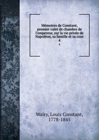Louis Constant Wairy Memoires de Constant, premier valet de chambre de l.empereur, sur la vie privee de Napoleon, sa famille et sa cour. 4