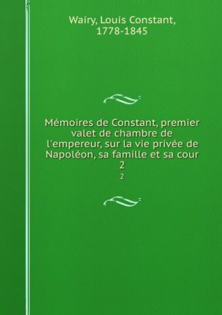 Louis Constant Wairy Memoires de Constant, premier valet de chambre de l.empereur, sur la vie privee de Napoleon, sa famille et sa cour. 2