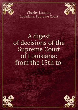 Charles Louque A digest of decisions of the Supreme Court of Louisiana: from the 15th to .