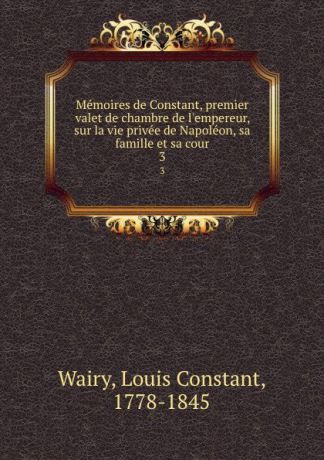 Louis Constant Wairy Memoires de Constant, premier valet de chambre de l.empereur, sur la vie privee de Napoleon, sa famille et sa cour. 3