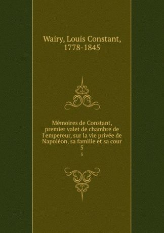 Louis Constant Wairy Memoires de Constant, premier valet de chambre de l.empereur, sur la vie privee de Napoleon, sa famille et sa cour. 5