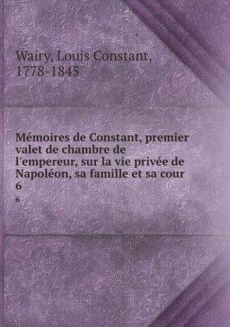 Louis Constant Wairy Memoires de Constant, premier valet de chambre de l.empereur, sur la vie privee de Napoleon, sa famille et sa cour. 6