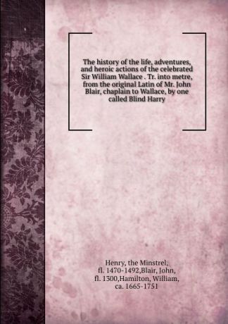 the Minstrel Henry The history of the life, adventures, and heroic actions of the celebrated Sir William Wallace . Tr. into metre, from the original Latin of Mr. John Blair, chaplain to Wallace, by one called Blind Harry