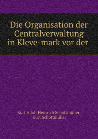 Kurt Adolf Heinrich Schottmüller Die Organisation der Centralverwaltung in Kleve-mark vor der .