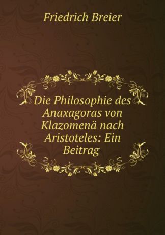 Friedrich Breier Die Philosophie des Anaxagoras von Klazomena nach Aristoteles: Ein Beitrag .