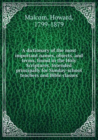 Howard Malcom A dictionary of the most important names, objects, and terms, found in the Holy Scriptures. Intended principally for Sunday-school teachers and Bible classes